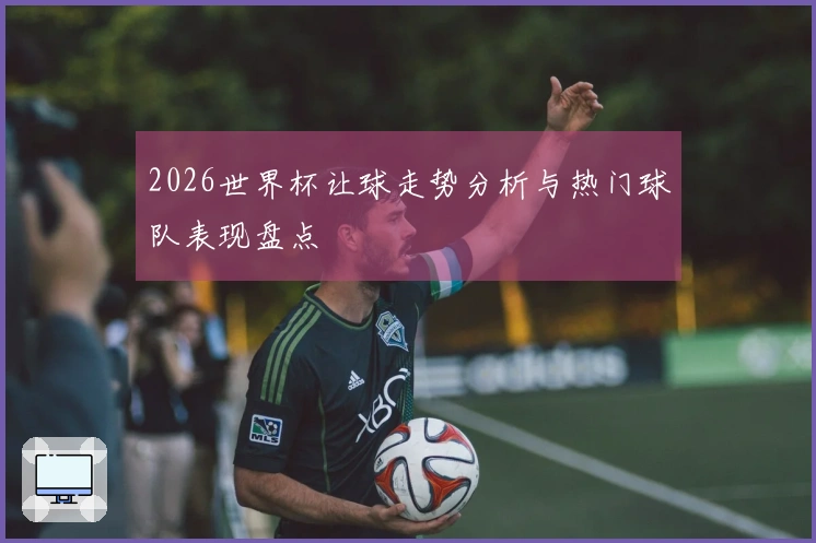 2026世界杯让球走势分析与热门球队表现盘点